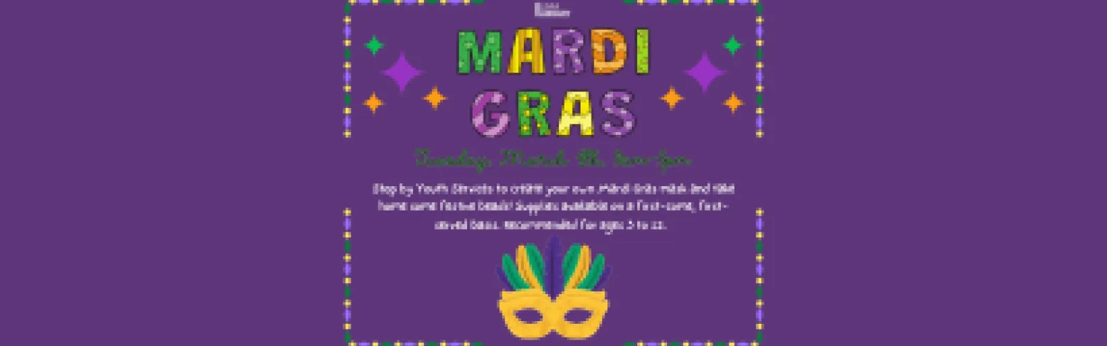 Mardi Gras Party. Tuesday, March 4th, 9am-5pm. Stop by Youth Services to create your own Mardi Gras mask and take home some festive beads! Supplies available on a first-come, first-served basis. Recommended for ages 3 to 12.  